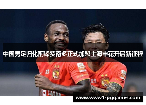 中国男足归化前锋费南多正式加盟上海申花开启新征程