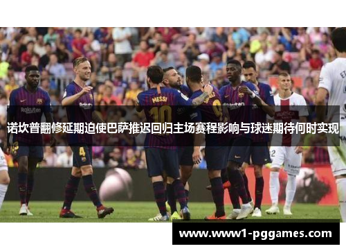 诺坎普翻修延期迫使巴萨推迟回归主场赛程影响与球迷期待何时实现 诺坎普翻修延期迫使巴萨推迟回归主场赛程影响与球迷期待何时实现